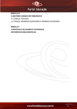 AN02FREV001/REV 4.0
4
MÓDULO IV
4 ANATOMIA HUMANA EM TOMOGRAFIA
4.1 CABEÇA, PESCOÇO
4.2 TRONCO, MEMBROS SUPERIORES E MEMBROS INFERIORES
MÓDULO V
5 PROTOCOLO DE EXAMES E FOTOGRAFIA
REFERÊNCIAS BIBLIOGRÁFICAS
 