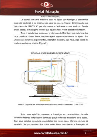 AN02FREV001/REV 4.0
6
FONTE: MARTINS (1997).
De acordo com uma entrevista dada na época por Roentgen, a descoberta
teria sido acidental e ele mesmo não sabia do que se tratava, denominando sua
descoberta de “RAIOS X”, por não conhecer realmente a sua essência. Desde
então, passou a investigar a fundo o que aqueles raios recém-descobertos faziam.
Todo o estudo teve início com o interesse de Roentgen pela natureza dos
raios catódicos. Dessa forma, resolveu repetir alguns experimentos da época. Em
uma dessas tentativas experimentais, Roengten descobriu algo novo, algo capaz de
produzir sombra em objetos (Figura 2).
FIGURA 2. EXPERIMENTO DE ROENTGEN
FONTE: Disponível em: <http://www.mundoeducacao.com.br>. Acesso em: 12 nov. 2012.
Após esse episódio, começou a investigar as características daquele
fenômeno fazendo comparações com tudo que já tinha sido descoberto até a época.
Com seus estudos, descobriu propriedades dos novos raios, diferente de tudo já
estudado. As propriedades dos novos raios foram descobertas e Roentgen foi
 