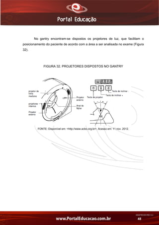 AN02FREV001/REV 4.0
48
No gantry encontram-se dispostos os projetores de luz, que facilitam o
posicionamento do paciente de acordo com a área a ser analisada no exame (Figura
32).
FIGURA 32. PROJETORES DISPOSTOS NO GANTRY
FONTE: Disponível em: <http://www.acbo.org.br>. Acesso em: 11 nov. 2012.
 