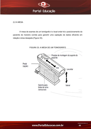 AN02FREV001/REV 4.0
49
2.2 A MESA
A mesa de exames de um tomógrafo é o local onde há o posicionamento do
paciente de maneira correta para garantir uma captação de dados eficiente em
relação à área desejada (Figura 33).
FIGURA 33. A MESA DE UM TOMOGRÁFO
 