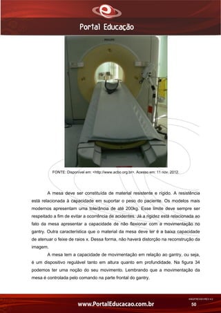 AN02FREV001/REV 4.0
50
FONTE: Disponível em: <http://www.acbo.org.br>. Acesso em: 11 nov. 2012.
A mesa deve ser constituída de material resistente e rígido. A resistência
está relacionada à capacidade em suportar o peso do paciente. Os modelos mais
modernos apresentam uma tolerância de até 200kg. Esse limite deve sempre ser
respeitado a fim de evitar a ocorrência de acidentes. Já a rigidez está relacionada ao
fato da mesa apresentar a capacidade de não flexionar com a movimentação no
gantry. Outra característica que o material da mesa deve ter é a baixa capacidade
de atenuar o feixe de raios x. Dessa forma, não haverá distorção na reconstrução da
imagem.
A mesa tem a capacidade de movimentação em relação ao gantry, ou seja,
é um dispositivo regulável tanto em altura quanto em profundidade. Na figura 34
podemos ter uma noção do seu movimento. Lembrando que a movimentação da
mesa é controlada pelo comando na parte frontal do gantry.
 