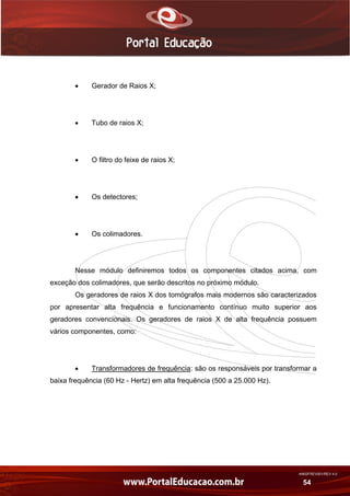AN02FREV001/REV 4.0
54
 Gerador de Raios X;
 Tubo de raios X;
 O filtro do feixe de raios X;
 Os detectores;
 Os colimadores.
Nesse módulo definiremos todos os componentes citados acima, com
exceção dos colimadores, que serão descritos no próximo módulo.
Os geradores de raios X dos tomógrafos mais modernos são caracterizados
por apresentar alta frequência e funcionamento contínuo muito superior aos
geradores convencionais. Os geradores de raios X de alta frequência possuem
vários componentes, como:
 Transformadores de frequência: são os responsáveis por transformar a
baixa frequência (60 Hz - Hertz) em alta frequência (500 a 25.000 Hz).
 