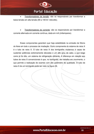 AN02FREV001/REV 4.0
55
 Transformadores de tensão: são os responsáveis por transformar a
baixa tensão em alta tensão (80 a 140 kV -kilovolts).
 Transformadores de corrente: são os responsáveis por transformar a
corrente alternada em corrente contínua, dada em mA (miliamperes).
Esses componentes garantem que haja estabilidade na emissão de fótons
do feixe em todo o processo de irradiação. Outro componente do sistema de raios X
é o tubo de raios X. O tubo de raios X dos tomógrafos modernos é capaz de
sustentar potências extremamente elevadas e um alto grau de calor, o que exige
como já foi dito, um sistema de refrigeração eficiente. A diferença em relação aos
tubos de raios X convencionais é que, no tomógrafo, ele trabalha em movimento, o
que permite a realização de exames com alto parâmetro de qualidade. O tubo de
raios X de um tomógrafo pode ser visto na figura 36.
 