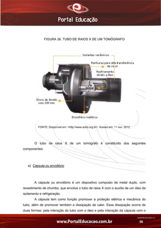 AN02FREV001/REV 4.0
56
FIGURA 36. TUBO DE RAIOS X DE UM TOMÓGRAFO
FONTE: Disponível em: <http://www.acbo.org.br>. Acesso em: 11 nov. 2012.
O tubo de raios X de um tomógrafo é constituído dos seguintes
componentes:
a) Cápsula ou envoltório
A cápsula ou envoltório é um dispositivo composto de metal duplo, com
revestimento de chumbo, que envolve o tubo de raios X com o auxílio de um óleo de
isolamento e refrigeração.
A cápsula tem como função promover a proteção elétrica e mecânica do
tubo, além de promover também a dissipação de calor. Essa dissipação ocorre de
duas formas: pela interação do tubo com o óleo e pela interação da cápsula com o
 