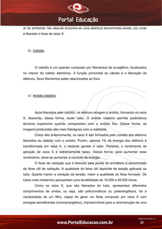 AN02FREV001/REV 4.0
57
ar do ambiente. Na cápsula encontra-se uma abertura denominada janela, por onde
é liberado o feixe de raios X.
b) Catódio
O catódio é um aparato composto por filamentos de tunsgtênio, localizados
no interior do coletor eletrônico. A função primordial do cátodo é a liberação de
elétrons. Seus filamentos estão relacionados ao foco.
c) Anódio rotatório
Após liberados pelo catódio, os elétrons atingem o anódio, formando os raios
X, liberando, dessa forma, muito calor. O anódio rotatório permite parâmetros
técnicos superiores quando comparados com o anódio fixo. Dessa forma, as
imagens produzidas são mais fidedignas com a realidade.
Como dito anteriormente, os raios X são formados pelo contato dos elétrons
liberados do catódio com o anódio. Porém, apenas 1% da energia dos elétrons é
transformada em raios X, o restante gerado é calor. Portanto, o rendimento de
geração de raios X é extremamente baixo. Dessa forma, para aumentar esse
rendimento, deve-se aumentar a corrente de energia.
O feixe de radiação que é liberado pela janela do envoltório é denominado
de feixe útil de radiação. A qualidade do feixe útil depende da tensão aplicada ao
tubo. Quanto menor a variação da tensão, maior a qualidade do feixe formado. Os
tubos mais modernos apresentam uma durabilidade de 10.000 a 40.000 horas.
Como os raios X, que são liberados do tubo, apresentam diferentes
comprimentos de ondas, ou seja, são policromáticos ou polienergéticos, há a
necessidade de um filtro, capaz de gerar um feixe composto por raios X com
energias semelhantes (monoenergético), imprescindível para a reconstrução de uma
 