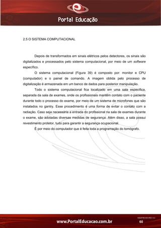 AN02FREV001/REV 4.0
60
2.5 O SISTEMA COMPUTACIONAL
Depois de transformados em sinais elétricos pelos detectores, os sinais são
digitalizados e processados pelo sistema computacional, por meio de um software
específico.
O sistema computacional (Figura 39) é composto por: monitor e CPU
(computador) e o painel de comando. A imagem obtida pelo processo de
digitalização é armazenada em um banco de dados para posterior manipulação.
Todo o sistema computacional fica localizado em uma sala específica,
separada da sala de exames, onde os profissionais mantêm contato com o paciente
durante todo o processo do exame, por meio de um sistema de microfones que são
instalados no gantry. Esse procedimento é uma forma de evitar o contato com a
radiação. Caso seja necessária a entrada do profissional na sala de exames durante
o exame, são adotadas diversas medidas de segurança. Além disso, a sala possui
revestimento protetor, tudo para garantir a segurança ocupacional.
É por meio do computador que é feita toda a programação do tomógrafo.
 