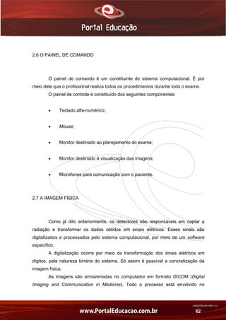 AN02FREV001/REV 4.0
62
2.6 O PAINEL DE COMANDO
O painel de comando é um constituinte do sistema computacional. É por
meio dele que o profissional realiza todos os procedimentos durante todo o exame.
O painel de controle é constituído dos seguintes componentes:
 Teclado alfa-numérico;
 Mouse;
 Monitor destinado ao planejamento do exame;
 Monitor destinado à visualização das imagens;
 Microfones para comunicação com o paciente.
2.7 A IMAGEM FÍSICA
Como já dito anteriormente, os detectores são responsáveis em captar a
radiação e transformar os dados obtidos em sinais elétricos. Esses sinais são
digitalizados e processados pelo sistema computacional, por meio de um software
específico.
A digitalização ocorre por meio da transformação dos sinais elétricos em
dígitos, pela natureza binária do sistema. Só assim é possível a concretização da
imagem física.
As imagens são armazenadas no computador em formato DICOM (Digital
Imaging and Communication in Medicine). Todo o processo está envolvido no
 