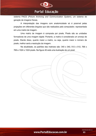 AN02FREV001/REV 4.0
63
sistema PACS (Picture Archiving and Communication System), um sistema de
geração de imagens físicas.
A interpretação das imagens com anatomicidade só é possível pelas
projeções em diferentes ângulos que são realizados pelo computador, representada
em uma matriz de imagem.
Uma matriz de imagem é composta por pixels. Pixels são as unidades
formadoras de uma imagem digital. Portanto, a matriz é considerada um arranjo de
pixels. Diante disso, quanto maior a matriz, ou seja, quanto maior o número de
pixels, melhor será a resolução da imagem.
Na atualidade, os padrões das matrizes são: 340 x 340, 512 x 512, 768 x
768 e 1024 x 1024 pixels. Na figura 40 está uma ilustração de um pixel.
 