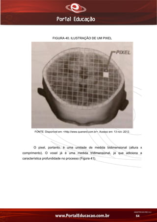 AN02FREV001/REV 4.0
64
FIGURA 40. ILUSTRAÇÃO DE UM PIXEL
FONTE: Disponível em: <http://www.quenerd.com.br>. Acesso em: 13 nov. 2012.
O pixel, portanto, é uma unidade de medida bidimensional (altura x
comprimento). O voxel já é uma medida tridimensional, já que adiciona a
característica profundidade no processo (Figura 41).
 