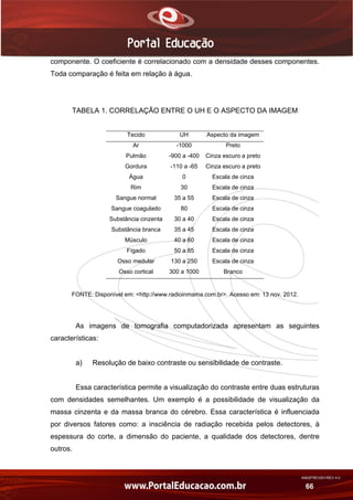 AN02FREV001/REV 4.0
66
componente. O coeficiente é correlacionado com a densidade desses componentes.
Toda comparação é feita em relação à água.
TABELA 1. CORRELAÇÃO ENTRE O UH E O ASPECTO DA IMAGEM
Tecido UH Aspecto da imagem
Ar -1000 Preto
Pulmão -900 a -400 Cinza escuro a preto
Gordura -110 a -65 Cinza escuro a preto
Água 0 Escala de cinza
Rim 30 Escala de cinza
Sangue normal 35 a 55 Escala de cinza
Sangue coagulado 80 Escala de cinza
Substância cinzenta 30 a 40 Escala de cinza
Substância branca 35 a 45 Escala de cinza
Músculo 40 a 60 Escala de cinza
Fígado 50 a 85 Escala de cinza
Osso medular 130 a 250 Escala de cinza
Osso cortical 300 a 1000 Branco
FONTE: Disponível em: <http://www.radioinmama.com.br>. Acesso em: 13 nov. 2012.
As imagens de tomografia computadorizada apresentam as seguintes
características:
a) Resolução de baixo contraste ou sensibilidade de contraste.
Essa característica permite a visualização do contraste entre duas estruturas
com densidades semelhantes. Um exemplo é a possibilidade de visualização da
massa cinzenta e da massa branca do cérebro. Essa característica é influenciada
por diversos fatores como: a insciência de radiação recebida pelos detectores, à
espessura do corte, a dimensão do paciente, a qualidade dos detectores, dentre
outros.
 