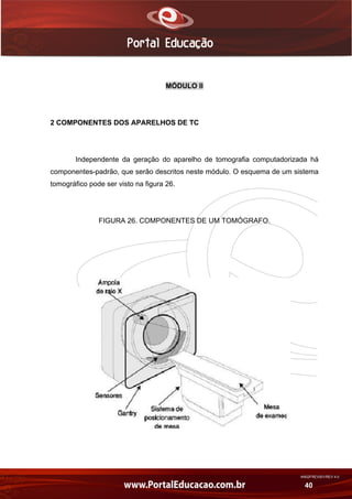 AN02FREV001/REV 4.0
40
MÓDULO II
2 COMPONENTES DOS APARELHOS DE TC
Independente da geração do aparelho de tomografia computadorizada há
componentes-padrão, que serão descritos neste módulo. O esquema de um sistema
tomográfico pode ser visto na figura 26.
FIGURA 26. COMPONENTES DE UM TOMÓGRAFO.
 