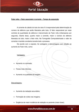 AN02FREV001/REV 4.0
80
Fator mAs – Fator associado à corrente – Tempo de exposição
A corrente do cátodo do tubo de raios X é responsável pela determinação do
número de elétrons que serão liberados pelo tubo. O fator responsável por esse
controle da quantidade de elétrons é denominado de Fator mAs (miliamperes por
segundo). Diante disso, quanto maior a corrente, maior o número de elétrons
liberados do tubo, maior o fator mAs. Na Tomografia Computadorizada o valor da
corrente é mantido constante durante todo o processo.
De acordo com o exposto, há vantagens e desvantagens com relação ao
aumento do Fator mAs, como:
Vantagens:
 Aumento no contraste;
 Feixes mais intensos;
 Aumento na qualidade da imagem.
Desvantagens:
 Aumento da radiação secundária;
 Formação de ruídos nas imagens;
 Exigência de maior incidência de radiação no paciente (maior dose);
 