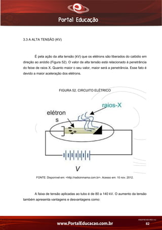 AN02FREV001/REV 4.0
82
3.3 A ALTA TENSÃO (KV)
É pela ação da alta tensão (kV) que os elétrons são liberados do catódio em
direção ao anódio (Figura 52). O valor da alta tensão está relacionado à penetrância
do feixe de raios X. Quanto maior o seu valor, maior será a penetrância. Esse fato é
devido a maior aceleração dos elétrons.
FIGURA 52. CIRCUITO ELÉTRICO
FONTE: Disponível em: <http://radioinmama.com.br>. Acesso em: 10 nov. 2012.
A faixa de tensão aplicadas ao tubo é de 80 a 140 kV. O aumento da tensão
também apresenta vantagens e desvantagens como:
 