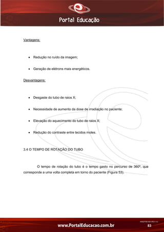 AN02FREV001/REV 4.0
83
Vantagens:
 Redução no ruído da imagem;
 Geração de elétrons mais energéticos.
Desvantagens:
 Desgaste do tubo de raios X;
 Necessidade de aumento da dose de irradiação no paciente;
 Elevação do aquecimento do tubo de raios X;
 Redução do contraste entre tecidos moles.
3.4 O TEMPO DE ROTAÇÃO DO TUBO
O tempo de rotação do tubo é o tempo gasto no percurso de 360º, que
corresponde a uma volta completa em torno do paciente (Figura 53).
 