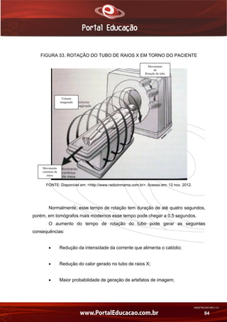 AN02FREV001/REV 4.0
84
FIGURA 53. ROTAÇÃO DO TUBO DE RAIOS X EM TORNO DO PACIENTE
FONTE: Disponível em: <http://www.radioinmama.com.br>. Acesso em: 12 nov. 2012.
Normalmente, esse tempo de rotação tem duração de até quatro segundos,
porém, em tomógrafos mais modernos esse tempo pode chegar a 0,5 segundos.
O aumento do tempo de rotação do tubo pode gerar as seguintes
consequências:
 Redução da intensidade da corrente que alimenta o catódio;
 Redução do calor gerado no tubo de raios X;
 Maior probabilidade de geração de artefatos de imagem;
Movimento
contínuo da
mesa
Volume
imaginado
Movimento
de
Rotação do tubo
 