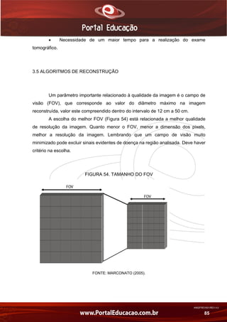 AN02FREV001/REV 4.0
85
 Necessidade de um maior tempo para a realização do exame
tomográfico.
3.5 ALGORITMOS DE RECONSTRUÇÃO
Um parâmetro importante relacionado à qualidade da imagem é o campo de
visão (FOV), que corresponde ao valor do diâmetro máximo na imagem
reconstruída, valor este compreendido dentro do intervalo de 12 cm a 50 cm.
A escolha do melhor FOV (Figura 54) está relacionada a melhor qualidade
de resolução da imagem. Quanto menor o FOV, menor a dimensão dos pixels,
melhor a resolução da imagem. Lembrando que um campo de visão muito
minimizado pode excluir sinais evidentes de doença na região analisada. Deve haver
critério na escolha.
FIGURA 54. TAMANHO DO FOV
FONTE: MARCONATO (2005).
 