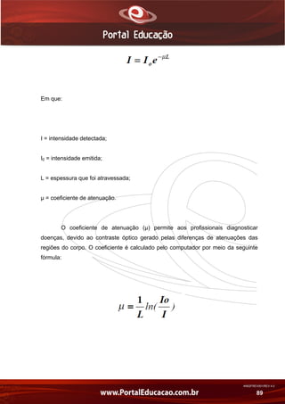 AN02FREV001/REV 4.0
89
Em que:
I = intensidade detectada;
I0 = intensidade emitida;
L = espessura que foi atravessada;
µ = coeficiente de atenuação.
O coeficiente de atenuação (µ) permite aos profissionais diagnosticar
doenças, devido ao contraste óptico gerado pelas diferenças de atenuações das
regiões do corpo. O coeficiente é calculado pelo computador por meio da seguinte
fórmula:
 