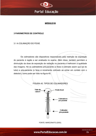 AN02FREV001/REV 4.0
73
MÓDULO III
3 PARÂMETROS DE CONTROLE
3.1 A COLIMAÇÃO DO FEIXE
Os colimadores são dispositivos responsáveis pela restrição da exposição
do paciente à região a ser analisada no exame. Além disso, também permitem a
diminuição da dose de exposição de radiação no paciente e melhoram a qualidade
das imagens. Há os colimadores pré-paciente (o feixe é colimado assim que sai do
tubo) e pós-paciente (o feixe é novamente colimado ao entrar em contato com o
detector), como pode ser visto na figura 45.
FIGURA 45. TIPOS DE COLIMADORES
FONTE: MARCONATO (2005).
 