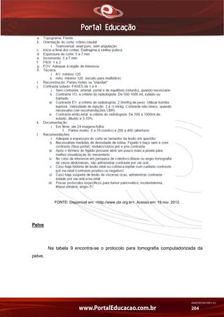 AN02FREV001/REV 4.0
204
FONTE: Disponível em: <http://www.cbr.org.br>. Acesso em: 19 nov. 2012.
Pelve
Na tabela 9 encontra-se o protocolo para tomografia computadorizada da
pelve.
 