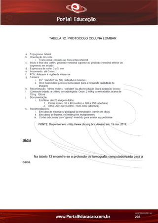 AN02FREV001/REV 4.0
208
TABELA 12. PROTOCOLO COLUNA LOMBAR
FONTE: Disponível em: <http://www.cbr.org.br>. Acesso em: 19 nov. 2012.
Bacia
Na tabela 13 encontra-se o protocolo de tomografia computadorizada para a
bacia.
 