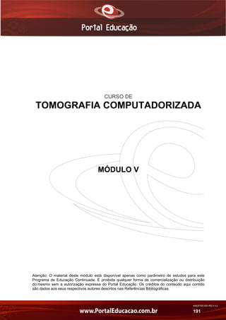 AN02FREV001/REV 4.0
191
CURSO DE
TOMOGRAFIA COMPUTADORIZADA
MÓDULO V
Atenção: O material deste módulo está disponível apenas como parâmetro de estudos para este
Programa de Educação Continuada. É proibida qualquer forma de comercialização ou distribuição
do mesmo sem a autorização expressa do Portal Educação. Os créditos do conteúdo aqui contido
são dados aos seus respectivos autores descritos nas Referências Bibliográficas.
 