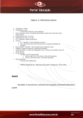 AN02FREV001/REV 4.0
209
TABELA 13. PROTOCOLO BACIA
FONTE: Disponível em: <http://www.cbr.org.br>. Acesso em: 19 nov. 2012.
Quadril
Na tabela 14 encontra-se o protocolo de tomografia computadorizada para o
quadril.
 