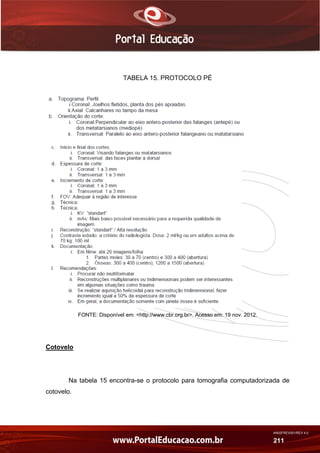 AN02FREV001/REV 4.0
211
TABELA 15. PROTOCOLO PÉ
FONTE: Disponível em: <http://www.cbr.org.br>. Acesso em: 19 nov. 2012.
Cotovelo
Na tabela 15 encontra-se o protocolo para tomografia computadorizada de
cotovelo.
 