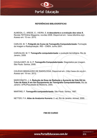 AN02FREV001/REV 4.0
213
REFERÊNCIAS BIBLIOGRÁFICAS
ALMEIDA, C.; AREDE, E.; VIEIRA, S. A descoberta e a evolução dos raios X.
Revista TDTOnline Magazine, nov/dez 2008. Disponível em: <www.tdtonline.org>.
Acesso em: 15 nov. 2012.
CARLOS, M. T. Polígrafo do Curso de Tomografia Computadorizada: Formação
da Imagem e Radioproteção. IRD – CNEN. Junho 2001.
CARVALHO, M. T. Tomografia computadorizada: a evolução tecnológica. Rio de
Janeiro, 2009.
CAVALCANTI, M. G. P. Tomografia Computadorizada: Diagnóstico por imagem.
São Paulo: Santos, 2008.
COLÉGIO BRASILEIRO DE RADIOLOGIA. Disponível em: <http://www.cbr.org.br>.
Acesso em: 19 nov. 2012.
MARCONATO, J. A. Redução de Dose de Radiação e Aumento da Vida Útil do
Tubo de Raios X em Um Equipamento de Tomografia Computadorizada. Rio de
Janeiro: UFRJ/Faculdade de Medicina, 2005.
MARTINS, F. Tomografia computadorizada. São Paulo: Santos, 1997.
NETTER, F.H. Atlas de Anatomia Humana. 2. ed. Rio de Janeiro: Artmed, 2000.
FIM DO CURSO
 