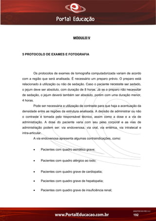 AN02FREV001/REV 4.0
192
MÓDULO V
5 PROTOCOLO DE EXAMES E FOTOGRAFIA
Os protocolos de exames de tomografia computadorizada variam de acordo
com a região que será analisada. É necessário um preparo prévio. O preparo está
relacionado à utilização ou não de sedação. Caso o paciente necessite ser sedado,
o jejum deve ser absoluto, com duração de 8 horas. Já se o preparo não necessitar
de sedação, o jejum deverá também ser absoluto, porém com uma duração menor,
4 horas.
Pode ser necessária a utilização de contraste para que haja a acentuação da
densidade entre as regiões da estrutura analisada. A decisão de administrar ou não
o contraste é tomada pelo responsável técnico, assim como a dose e a via de
administração. A dose do paciente varia com seu peso corporal e as vias de
administração podem ser: via endovenosa, via oral, via entérica, via intratecal e
intra-articular.
A via endovenosa apresenta algumas contraindicações, como:
 Pacientes com quadro asmático grave;
 Pacientes com quadro alérgico ao iodo;
 Pacientes com quadro grave de cardiopatia;
 Pacientes com quadro grave de hepatopatia;
 Pacientes com quadro grave de insuficiência renal;
 