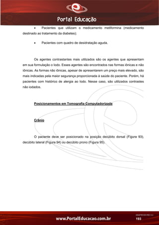 AN02FREV001/REV 4.0
193
 Pacientes que utilizam o medicamento metiformina (medicamento
destinado ao tratamento da diabetes);
 Pacientes com quadro de desidratação aguda.
Os agentes contrastantes mais utilizados são os agentes que apresentam
em sua formulação o Iodo. Esses agentes são encontrados nas formas iônicas e não
iônicas. As formas não iônicas, apesar de apresentarem um preço mais elevado, são
mais indicadas pela maior segurança proporcionada à saúde do paciente. Porém, há
pacientes com histórico de alergia ao Iodo. Nesse caso, são utilizados contrastes
não iodados.
Posicionamentos em Tomografia Computadorizada
Crânio
O paciente deve ser posicionado na posição decúbito dorsal (Figura 93),
decúbito lateral (Figura 94) ou decúbito prono (Figura 95).
 
