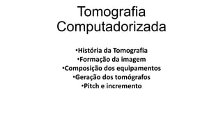 Tomografia
Computadorizada
•História da Tomografia
•Formação da imagem
•Composição dos equipamentos
•Geração dos tomógrafos
•Pitch e incremento
 