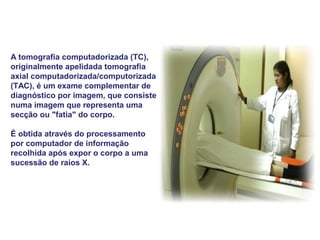 A tomografia computadorizada (TC),
originalmente apelidada tomografia
axial computadorizada/computorizada
(TAC), é um exame complementar de
diagnóstico por imagem, que consiste
numa imagem que representa uma
secção ou "fatia" do corpo.

É obtida através do processamento
por computador de informação
recolhida após expor o corpo a uma
sucessão de raios X.
 
