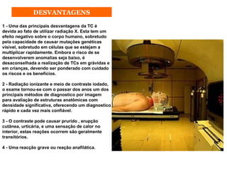 DESVANTAGENS

1 - Uma das principais desvantagens da TC é
devida ao fato de utilizar radiação X. Esta tem um
efeito negativo sobre o corpo humano, sobretudo
pela capacidade de causar mutações genéticas
visível, sobretudo em células que se estejam a
multiplicar rapidamente. Embora o risco de se
desenvolverem anomalias seja baixo, é
desaconselhada a realização de TCs em grávidas e
em crianças, devendo ser ponderado com cuidado
os riscos e os benefícios.

2 - Radiação ionizante e meio de contraste iodado,
o exame tornou-se com o passar dos anos um dos
principais métodos de diagnostico por imagem
para avaliação de estruturas anatômicas com
densidade significativa, oferecendo um diagnostico
rápido e cada vez mais confiável.

3 - O contraste pode causar prurido , erupção
cutânea, urticária, e uma sensação de calor no
interior, estas reações ocorrem são geralmente
transitórios.

4 - Uma reacção grave ou reação anafilática.
 