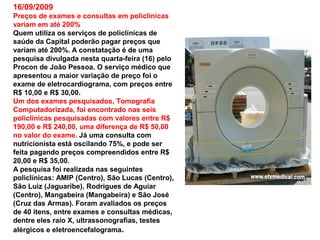 16/09/2009
Preços de exames e consultas em policlínicas
variam em até 200%
Quem utiliza os serviços de policlínicas de
saúde da Capital poderão pagar preços que
variam até 200%. A constatação é de uma
pesquisa divulgada nesta quarta-feira (16) pelo
Procon de João Pessoa. O serviço médico que
apresentou a maior variação de preço foi o
exame de eletrocardiograma, com preços entre
R$ 10,00 e R$ 30,00.
Um dos exames pesquisados, Tomografia
Computadorizada, foi encontrado nas seis
policlínicas pesquisadas com valores entre R$
190,00 e R$ 240,00, uma diferença de R$ 50,00
no valor do exame. Já uma consulta com
nutricionista está oscilando 75%, e pode ser
feita pagando preços compreendidos entre R$
20,00 e R$ 35,00.
A pesquisa foi realizada nas seguintes
policlínicas: AMIP (Centro), São Lucas (Centro),
São Luiz (Jaguaribe), Rodrigues de Aguiar
(Centro), Mangabeira (Mangabeira) e São José
(Cruz das Armas). Foram avaliados os preços
de 40 itens, entre exames e consultas médicas,
dentre eles raio X, ultrassonografias, testes
alérgicos e eletroencefalograma.
 