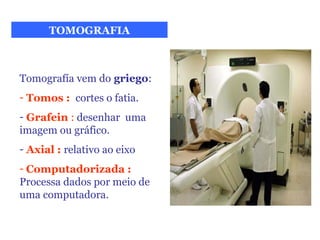 TOMOGRAFIA



Tomografía vem do griego:
- Tomos : cortes o fatia.
- Grafein : desenhar uma
imagem ou gráfico.
- Axial : relativo ao eixo
- Computadorizada :
Processa dados por meio de
uma computadora.
 