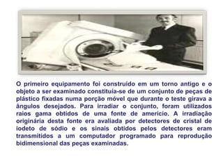 O primeiro equipamento foi construído em um torno antigo e o
objeto a ser examinado constituía-se de um conjunto de peças de
plástico fixadas numa porção móvel que durante o teste girava a
ângulos desejados. Para irradiar o conjunto, foram utilizados
raios gama obtidos de uma fonte de amerício. A irradiação
originária desta fonte era avaliada por detectores de cristal de
iodeto de sódio e os sinais obtidos pelos detectores eram
transmitidos a um computador programado para reprodução
bidimensional das peças examinadas.
 