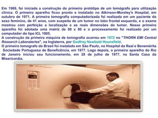 Em 1969, foi iniciada a construção do primeiro protótipo de um tomógrafo para utilização
clínica. O primeiro aparelho ficou pronto e instalado no Atkinson-Moreley's Hospital, em
outubro de 1971. A primeira tomografia computadorizada foi realizada em um paciente do
sexo feminino, de 41 anos, com suspeita de um tumor no lobo frontal esquerdo, e o exame
mostrou com perfeição a localização e as reais dimensões do tumor. Nesse primeiro
aparelho foi adotada uma matriz de 80 x 80 e o processamento foi realizado por um
computador do tipo ICL 1905.
A construção da primeira máquina de tomografia ocorreu em 1972 no "THORN EMI Central
Research Laboratories", na Inglaterra, por Godfrey Newbold Hounsfield.
O primeiro tomografo do Brasil foi instalado em São Paulo, no Hospital da Real e Benemérita
 Sociedade Portuguesa de Beneficência, em 1977. Logo depois, o primeiro aparelho do Rio
de Janeiro iniciou seu funcionamento, em 28 de julho de 1977, na Santa Casa da
Misericordia.
 