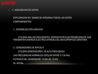 • 1.- ADQUISICION DE DATOS:
EXPLORACION EN DONDE SE INTEGRAN TODOS LOS DATOS
COMPONENENTES:
1.- SISTEMA DE EXPLORACION:
UTILIZAN ANILLOS DEZLIZANTES, DISPOSITIVOS ELECTROMECANICOS QUE
TRANSMITEN ENERGIA ELECTRICAATRAVEZ DE UNA SUPERFICIE GIRATORIA
2.- GENERADORES DE RAYOS X:
UTILIZAN GENERADORES DE ALTA FRECUENCIA
LAS FRECUENCIAS NORMALES OSCILAN ENTRE 5 Y 50 KHz
POTENCIA DEL GENERADOR: 15 KW- 60- 70 KW
30- 500 Ma.
GANTRY
 
