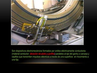 Son dispositivos electromecánicos formados por anillos eléctricamente conductores
(material conductor: aleación de plata y grafito) paralelos al eje del gantry o carcasa y
cepillos que transmiten impulsos eléctricos a través de una superficie en movimiento a
una fija.
 