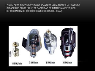 LOS VALORES TIPICOS DE TUBO DE SCANERES VARIA ENTRE 2 MILLONES DE
UNIDADES DE CALOR ( MHU) DE CAPACIDAD DE ALMACENAMIENTO, CON
REFIRGERACION DE 300 000 UNIDADES DE CALOR ( Kmhu/)
 