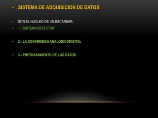 • SISTEMA DE ADQUISICION DE DATOS:
• SON EL NUCLEO DE UN ESCANNER:
• 1.- SISTEMA DETECTOR
• 2.- LA CONVERSION ANALOGICODIGITAL
• 3.- PRETRATAMIENTO DE LOS DATOS
 