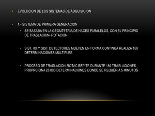 • EVOLUCION DE LOS SISTEMAS DE ADQUISICION
• 1.- SISTEMA DE PRIMERA GENERACION
• SE BASABA EN LA GEOMTETRIA DE HACES PARALELOS, CON EL PRINCIPIO
DE TRASLACION- ROTACION
• SIST. RX Y SIST. DETECTORES MUEVEN EN FORMA CONTINUA REALIZA 160
DETERMINACIONES MULTIPLES
• PROCESO DE TRASLACION-ROTAC REPITE DURANTE 180 TRASLACIONES
PROPRCIONA 28 000 DETERMINACIONES DONDE SE REQUERIA 5 MINUTOS
 