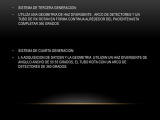• SISTEMA DE TERCERA GENERACION:
• UTILIZA UNA GEOMETRIA DE HAZ DIVERGENTE , ARCO DE DETECTORES Y UN
TUBO DE RX ROTAN EN FORMA CONTINUAALREDEDOR DEL PACIENTEHASTA
COMPLETAR 360 GRADOS
• SISTEMA DE CUARTA GENERACION:
• L A ADQUISICION DE DATOSN Y LA GEOMETRIA UTILIZAN UN HAZ DIVERGENTE DE
ANGULO ANCHO DE 50 55 GRADOS, EL TUBO ROTA CON UN ARCO DE
DETECTORES DE 360 GRADOS.
 