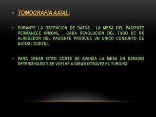 • TOMOGRAFIA AXIAL:
• DURANTE LA OBTENCION DE DATOS , LA MESA DEL PACIENTE
PERMANECE INMOVIL , CADA REVOLUCION DEL TUBO DE RX
ALREDEDOR DEL PACIENTE PRODUCE UN UNICO CONJUNTO DE
DATOS ( CORTE).
• PARA CREAR OTRO CORTE SE AVANZA LA MESA UN ESPACIO
DETERMINADO Y SE VUELVE A GIRAR OTRAVEZ EL TUBO RX.
 