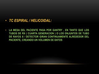 • TC ESPIRAL / HELICOIDAL:
• LA MESA DEL PACIENTE PASA POR GANTRY , EN TANTO QUE LOS
TUBOS DE RX ( CUARTA GENERACION ) O LOS ONJUNTOS DE TUBO
DE RAYOS X / DETECTOR GIRAN CONTINUAMENTE ALREDEDOR DEL
PACIENTE, CREANDO UN VOLUMEN DE DATOS
 