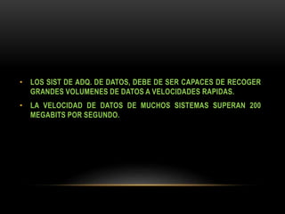 • LOS SIST DE ADQ. DE DATOS, DEBE DE SER CAPACES DE RECOGER
GRANDES VOLUMENES DE DATOS A VELOCIDADES RAPIDAS.
• LA VELOCIDAD DE DATOS DE MUCHOS SISTEMAS SUPERAN 200
MEGABITS POR SEGUNDO.
 