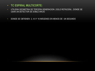 • TC ESPIRAL MULTICORTE:
• UTILIZAN GEOMETRIA DE TERCERA GENERACION ( SOLO ROTACION) , DONDE SE
USAN UN DETECTOR DE DOBLE ARCIO
• DONDE SE OBTIENEN 2, 4 8 Y 16 IMÁGENES EN MENOS DE UN SEGUNDO
 
