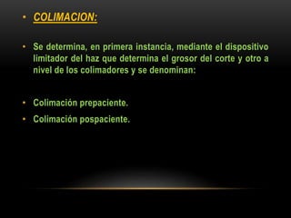 • COLIMACION:
• Se determina, en primera instancia, mediante el dispositivo
limitador del haz que determina el grosor del corte y otro a
nivel de los colimadores y se denominan:
• Colimación prepaciente.
• Colimación pospaciente.
 
