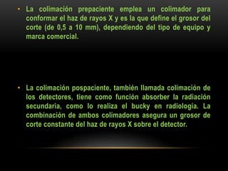 • La colimación prepaciente emplea un colimador para
conformar el haz de rayos X y es la que define el grosor del
corte (de 0,5 a 10 mm), dependiendo del tipo de equipo y
marca comercial.
• La colimación pospaciente, también llamada colimación de
los detectores, tiene como función absorber la radiación
secundaria, como lo realiza el bucky en radiología. La
combinación de ambos colimadores asegura un grosor de
corte constante del haz de rayos X sobre el detector.
 