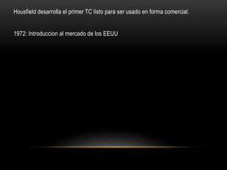 Housfield desarrolla el primer TC listo para ser usado en forma comercial.
1972: Introduccion al mercado de los EEUU
 